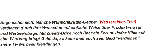 Augenscheinlich: Manche Wünschelruten-Gegner (Wassereimer-Test) verdienen durch ihre Webseiten auf einfache Weise über Produktverkauf und Werbeeinträge. Mit Zusatz-Drive noch über ein Forum. Jeder Klick auf eine Werbung bringt Geld. Ja, so kann man auch sein Geld “verdienen”, siehe TV-Werbeeinblendungen.