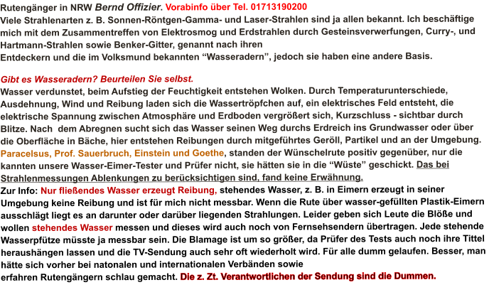 Rutengänger in NRW Bernd Offizier. Vorabinfo über Tel. 01713190200 Viele Strahlenarten z. B. Sonnen-Röntgen-Gamma- und Laser-Strahlen sind ja allen bekannt. Ich beschäftige mich mit dem Zusammentreffen von Elektrosmog und Erdstrahlen durch Gesteinsverwerfungen, Curry-, und Hartmann-Strahlen sowie Benker-Gitter, genannt nach ihren Entdeckern und die im Volksmund bekannten “Wasseradern”, jedoch sie haben eine andere Basis.                Gibt es Wasseradern? Beurteilen Sie selbst. Wasser verdunstet, beim Aufstieg der Feuchtigkeit entstehen Wolken. Durch Temperaturunterschiede, Ausdehnung, Wind und Reibung laden sich die Wassertröpfchen auf, ein elektrisches Feld entsteht, die elektrische Spannung zwischen Atmosphäre und Erdboden vergrößert sich, Kurzschluss - sichtbar durch Blitze. Nach  dem Abregnen sucht sich das Wasser seinen Weg durchs Erdreich ins Grundwasser oder über die Oberfläche in Bäche, hier entstehen Reibungen durch mitgeführtes Geröll, Partikel und an der Umgebung. Paracelsus, Prof. Sauerbruch, Einstein und Goethe, standen der Wünschelrute positiv gegenüber, nur die kannten unsere Wasser-Eimer-Tester und Prüfer nicht, sie hätten sie in die “Wüste” geschickt. Das bei Strahlenmessungen Ablenkungen zu berücksichtigen sind, fand keine Erwähnung.Zur Info: Nur fließendes Wasser erzeugt Reibung, stehendes Wasser, z. B. in Eimern erzeugt in seiner Umgebung keine Reibung und ist für mich nicht messbar. Wenn die Rute über wasser-gefüllten Plastik-Eimern ausschlägt liegt es an darunter oder darüber liegenden Strahlungen. Leider geben sich Leute die Blöße und wollen stehendes Wasser messen und dieses wird auch noch von Fernsehsendern übertragen. Jede stehende Wasserpfütze müsste ja messbar sein. Die Blamage ist um so größer, da Prüfer des Tests auch noch ihre Tittel heraushängen lassen und die TV-Sendung auch sehr oft wiederholt wird. Für alle dumm gelaufen. Besser, man hätte sich vorher bei natonalen und internationalen Verbänden sowie erfahren Rutengängern schlau gemacht. Die z. Zt. Verantwortlichen der Sendung sind die Dummen.